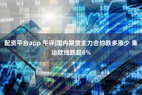 配资平台app 午评|国内期货主力合约跌多涨少 集运欧线跌超6%