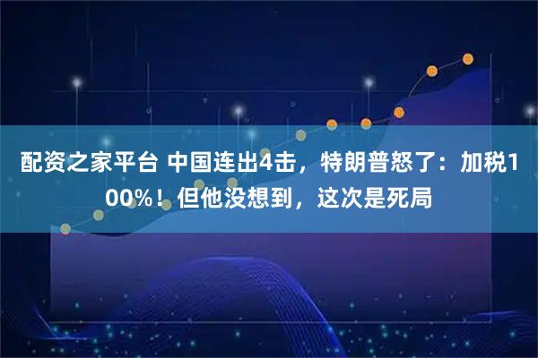 配资之家平台 中国连出4击，特朗普怒了：加税100%！但他没想到，这次是死局