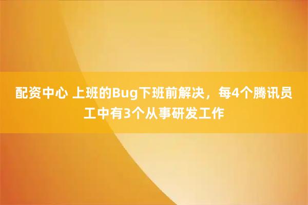 配资中心 上班的Bug下班前解决,每4个腾讯员工中有3个从事研发工作