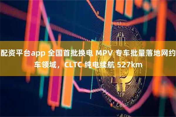 配资平台app 全国首批换电 MPV 专车批量落地网约车领域，CLTC 纯电续航 527km