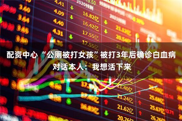 配资中心 “公厕被打女孩”被打3年后确诊白血病 对话本人：我想活下来