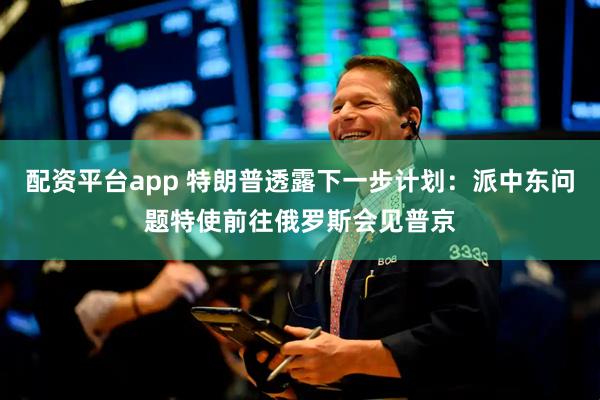 配资平台app 特朗普透露下一步计划：派中东问题特使前往俄罗斯会见普京