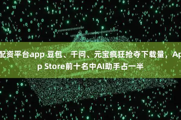 配资平台app 豆包、千问、元宝疯狂抢夺下载量，App Store前十名中AI助手占一半
