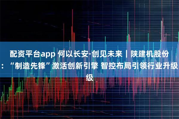 配资平台app 何以长安·创见未来｜陕建机股份：“制造先锋”激活创新引擎 智控布局引领行业升级