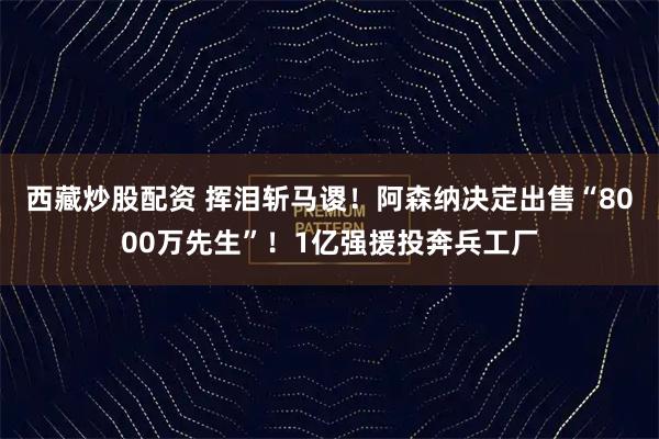 西藏炒股配资 挥泪斩马谡！阿森纳决定出售“8000万先生”！1亿强援投奔兵工厂
