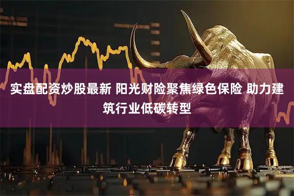 实盘配资炒股最新 阳光财险聚焦绿色保险 助力建筑行业低碳转型