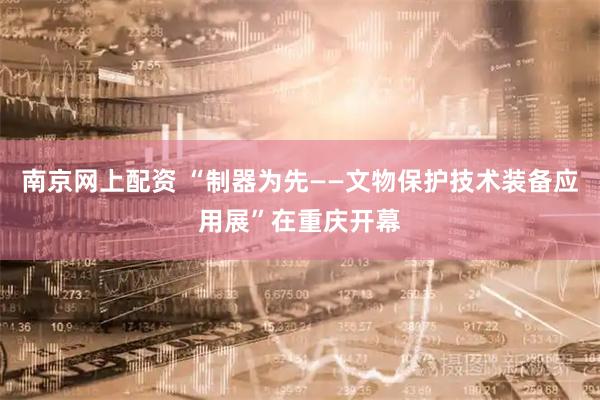 南京网上配资 “制器为先——文物保护技术装备应用展”在重庆开幕