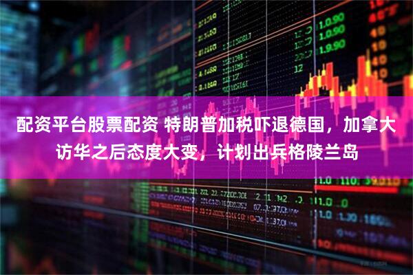 配资平台股票配资 特朗普加税吓退德国，加拿大访华之后态度大变，计划出兵格陵兰岛
