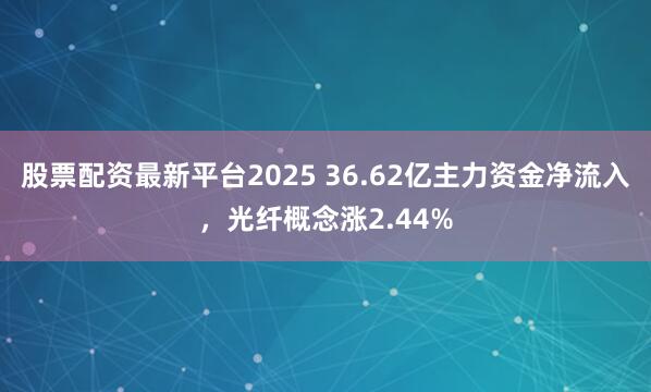 股票配资最新平台2025 36.62亿主力资金净流入，光纤概念涨2.44%