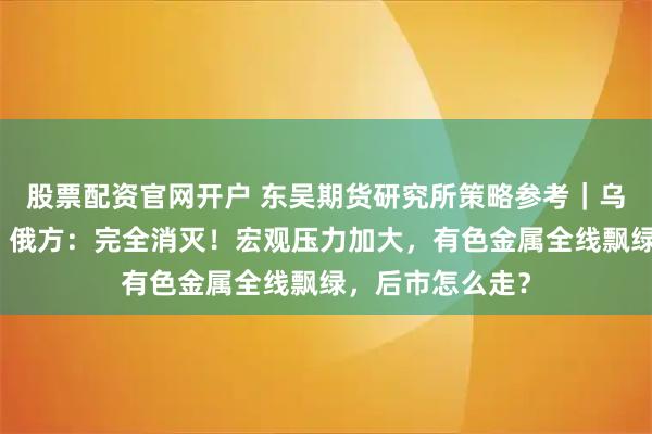 股票配资官网开户 东吴期货研究所策略参考｜乌军攻入俄境内，俄方：完全消灭！宏观压力加大，有色金属全线飘绿，后市怎么走？