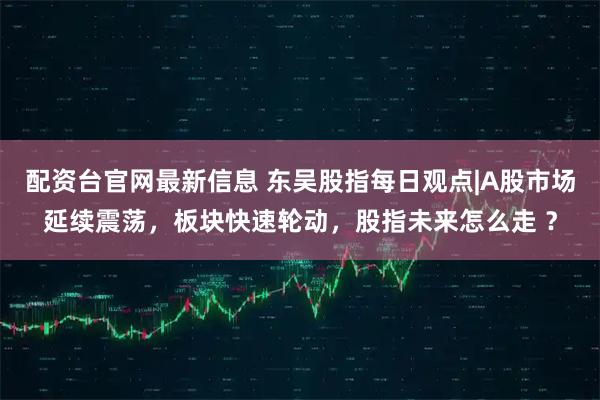 配资台官网最新信息 东吴股指每日观点|A股市场延续震荡，板块快速轮动，股指未来怎么走 ？