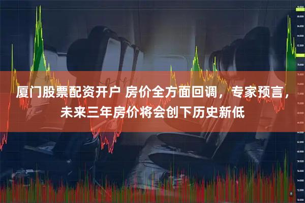 厦门股票配资开户 房价全方面回调，专家预言，未来三年房价将会创下历史新低