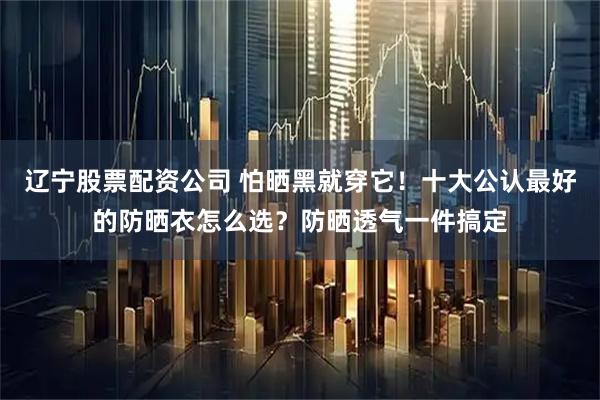 辽宁股票配资公司 怕晒黑就穿它！十大公认最好的防晒衣怎么选？防晒透气一件搞定