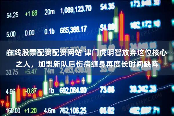 在线股票配资配资网站 津门虎明智放弃这位核心之人，加盟新队后伤病缠身再度长时间缺阵