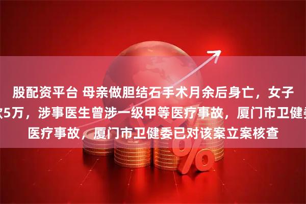 股配资平台 母亲做胆结石手术月余后身亡，女子发帖讨公道被拘赔款5万，涉事医生曾涉一级甲等医疗事故，厦门市卫健委已对该案立案核查