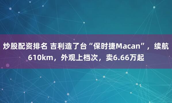 炒股配资排名 吉利造了台“保时捷Macan”，续航610km，外观上档次，卖6.66万起