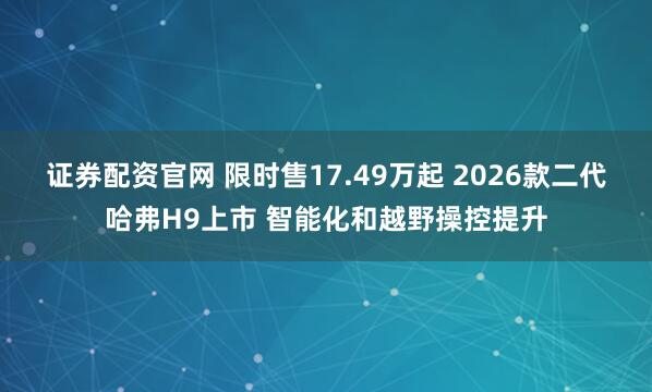 证券配资官网 限时售17.49万起 2026款二代哈弗H9上市 智能化和越野操控提升