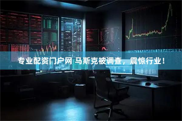 专业配资门户网 马斯克被调查，震惊行业！