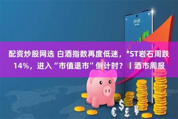 配资炒股网选 白酒指数再度低迷，*ST岩石周跌14%，进入“市值退市”倒计时？丨酒市周报