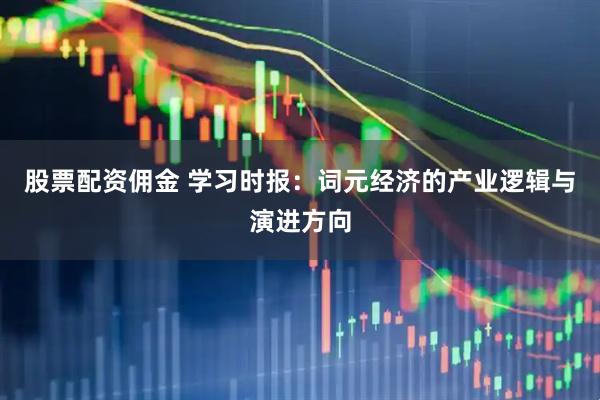 股票配资佣金 学习时报：词元经济的产业逻辑与演进方向