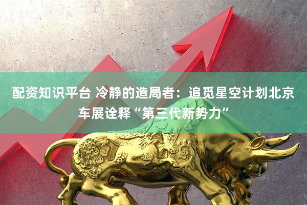 配资知识平台 冷静的造局者：追觅星空计划北京车展诠释“第三代新势力”