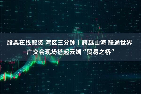 股票在线配资 湾区三分钟丨跨越山海 联通世界 广交会现场搭起云端“贸易之桥”