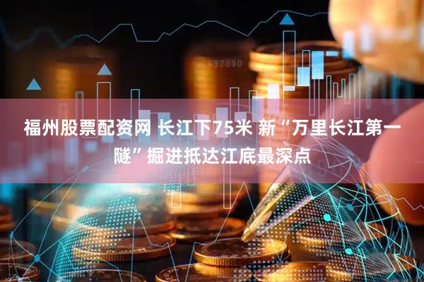 福州股票配资网 长江下75米 新“万里长江第一隧”掘进抵达江底最深点