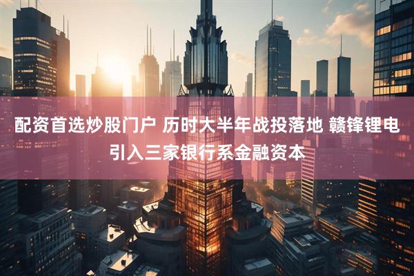 配资首选炒股门户 历时大半年战投落地 赣锋锂电引入三家银行系金融资本