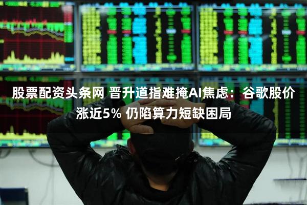 股票配资头条网 晋升道指难掩AI焦虑：谷歌股价涨近5% 仍陷算力短缺困局