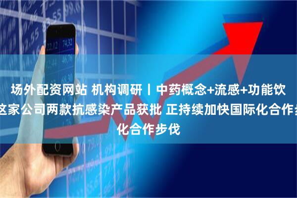 场外配资网站 机构调研丨中药概念+流感+功能饮料 这家公司两款抗感染产品获批 正持续加快国际化合作步伐